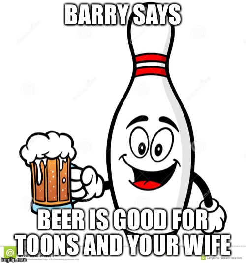Barry The Bowling Pin | BARRY SAYS; BEER IS GOOD FOR TOONS AND YOUR WIFE | image tagged in barry the bowling pin | made w/ Imgflip meme maker