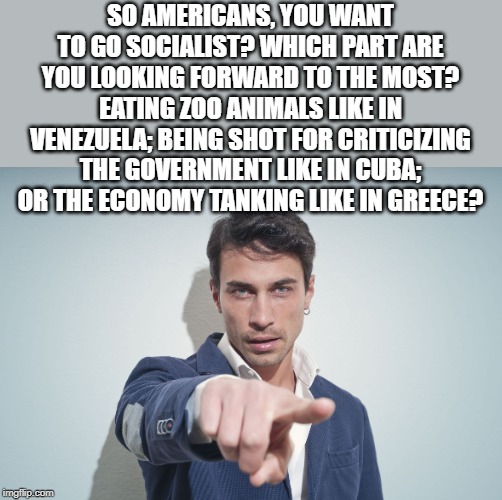 So you want socialism? | SO AMERICANS, YOU WANT TO GO SOCIALIST? WHICH PART ARE YOU LOOKING FORWARD TO THE MOST?
EATING ZOO ANIMALS LIKE IN VENEZUELA; BEING SHOT FOR CRITICIZING THE GOVERNMENT LIKE IN CUBA; OR THE ECONOMY TANKING LIKE IN GREECE? | image tagged in man pointing finger,socialism is bad news | made w/ Imgflip meme maker