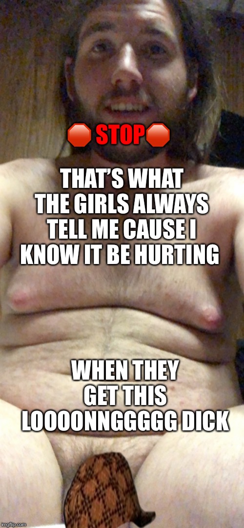 Long Dick | THAT’S WHAT THE GIRLS ALWAYS TELL ME CAUSE I KNOW IT BE HURTING WHEN THEY GET THIS LOOOONNGGGGG DICK ? STOP? | image tagged in sissy exposed,sph,fatass,pig,disgusting,ewww | made w/ Imgflip meme maker