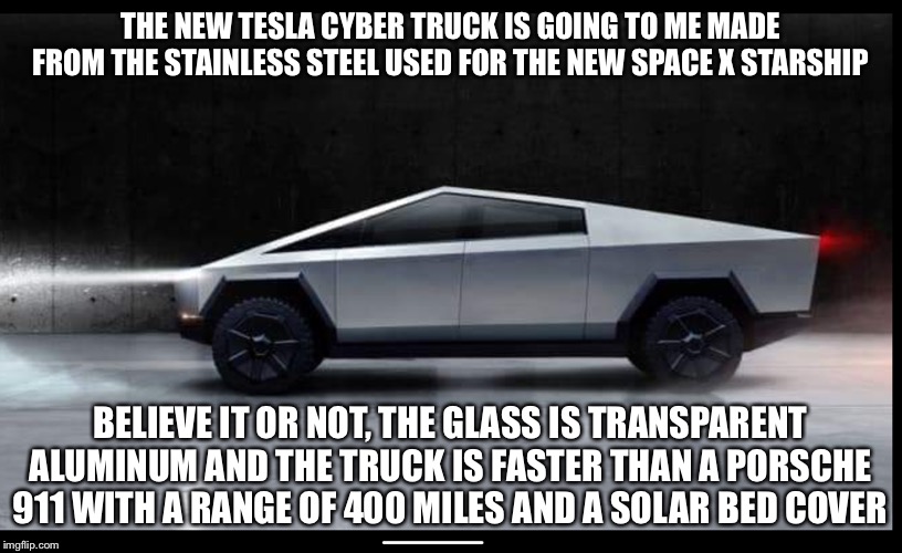 Tesla Truck | THE NEW TESLA CYBER TRUCK IS GOING TO ME MADE FROM THE STAINLESS STEEL USED FOR THE NEW SPACE X STARSHIP; BELIEVE IT OR NOT, THE GLASS IS TRANSPARENT ALUMINUM AND THE TRUCK IS FASTER THAN A PORSCHE 911 WITH A RANGE OF 400 MILES AND A SOLAR BED COVER | image tagged in tesla truck | made w/ Imgflip meme maker
