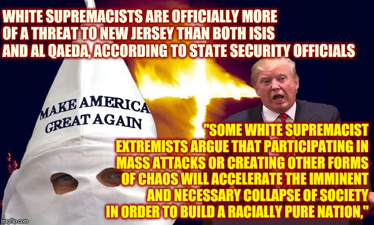 They Should ALL Be In Prison Until The Day They Die! | WHITE SUPREMACISTS ARE OFFICIALLY MORE OF A THREAT TO NEW JERSEY THAN BOTH ISIS AND AL QAEDA, ACCORDING TO STATE SECURITY OFFICIALS; "SOME WHITE SUPREMACIST EXTREMISTS ARGUE THAT PARTICIPATING IN MASS ATTACKS OR CREATING OTHER FORMS OF CHAOS WILL ACCELERATE THE IMMINENT AND NECESSARY COLLAPSE OF SOCIETY IN ORDER TO BUILD A RACIALLY PURE NATION," | image tagged in trump kkk,kkk,white supremacists,memes,assholes,dumbasses | made w/ Imgflip meme maker