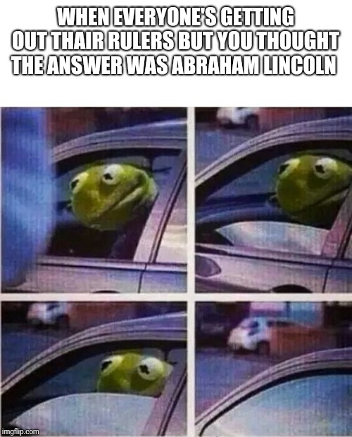 Kermit the frog | WHEN EVERYONE'S GETTING OUT THAIR RULERS BUT YOU THOUGHT THE ANSWER WAS ABRAHAM LINCOLN | image tagged in kermit the frog | made w/ Imgflip meme maker