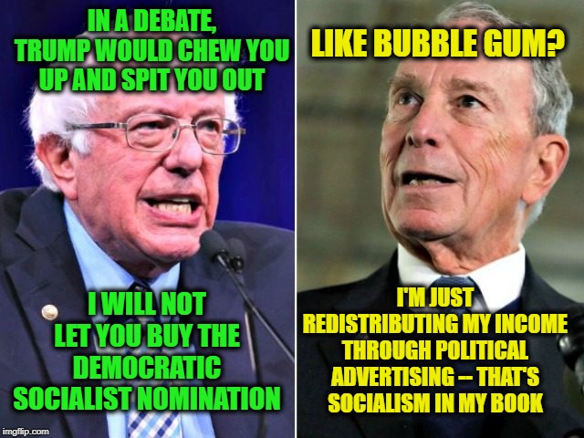 Sanders vs. Bloomberg | IN A DEBATE, TRUMP WOULD CHEW YOU UP AND SPIT YOU OUT; LIKE BUBBLE GUM? I WILL NOT LET YOU BUY THE DEMOCRATIC SOCIALIST NOMINATION; I'M JUST REDISTRIBUTING MY INCOME THROUGH POLITICAL ADVERTISING -- THAT'S SOCIALISM IN MY BOOK | image tagged in bernie sanders,mike bloomberg | made w/ Imgflip meme maker