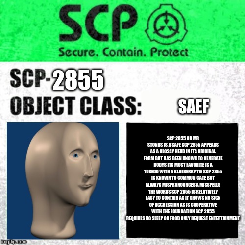 SCP Label Template: Safe | 2855; SAEF; SCP 2855 OR MR STONKS IS A SAFE SCP 2855 APPEARS AS A GLOSSY HEAD IN ITS ORIGINAL FORM BUT HAS BEEN KNOWN TO GENERATE BODYS ITS MOST FAVORITE IS A TUXEDO WITH A BLUEBERRY TIE SCP 2855 IS KNOWN TO COMMUNICATE BUT ALWAYS MISPRONOUNCES A MISSPELLS THE WORDS SCP 2855 IS RELATIVELY EASY TO CONTAIN AS IT SHOWS NO SIGN OF AGGRESSION AS IS COOPERATIVE WITH THE FOUNDATION SCP 2855 REQUIRES NO SLEEP OR FOOD ONLY REQUEST ENTERTAINMENT | image tagged in scp label template safe | made w/ Imgflip meme maker