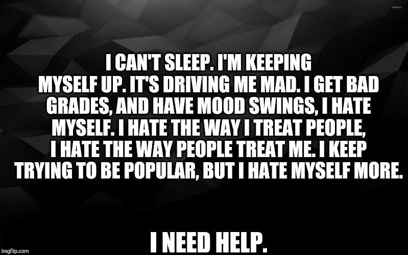 Black Backround | I CAN'T SLEEP. I'M KEEPING MYSELF UP. IT'S DRIVING ME MAD. I GET BAD GRADES, AND HAVE MOOD SWINGS, I HATE MYSELF. I HATE THE WAY I TREAT PEOPLE, I HATE THE WAY PEOPLE TREAT ME. I KEEP TRYING TO BE POPULAR, BUT I HATE MYSELF MORE. I NEED HELP. | image tagged in black backround | made w/ Imgflip meme maker