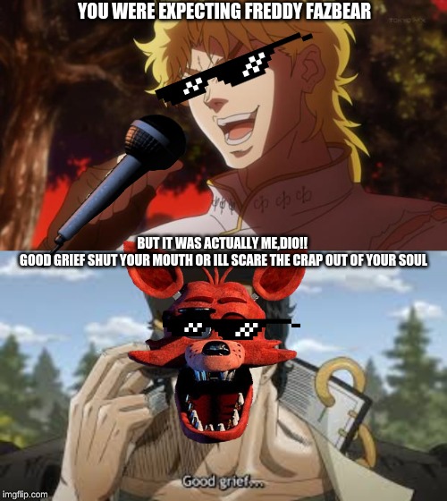 YOU WERE EXPECTING FREDDY FAZBEAR; BUT IT WAS ACTUALLY ME,DIO!! 





GOOD GRIEF SHUT YOUR MOUTH OR ILL SCARE THE CRAP OUT OF YOUR SOUL | image tagged in but it was me dio | made w/ Imgflip meme maker