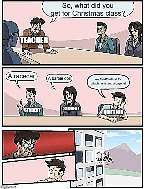 Boardroom Meeting Suggestion Meme | So, what did you get for Christmas class? TEACHER; A racecar; A barbie doll; An AK-47 with all it's attachments and a bayonet; STUDENT; STUDENT; QUIET KID | image tagged in memes,boardroom meeting suggestion | made w/ Imgflip meme maker