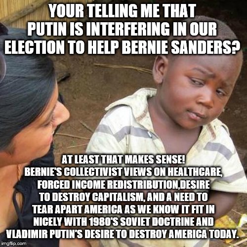 Yep | YOUR TELLING ME THAT PUTIN IS INTERFERING IN OUR ELECTION TO HELP BERNIE SANDERS? AT LEAST THAT MAKES SENSE! BERNIE'S COLLECTIVIST VIEWS ON HEALTHCARE, FORCED INCOME REDISTRIBUTION,DESIRE TO DESTROY CAPITALISM, AND A NEED TO TEAR APART AMERICA AS WE KNOW IT FIT IN NICELY WITH 1980'S SOVIET DOCTRINE AND VLADIMIR PUTIN'S DESIRE TO DESTROY AMERICA TODAY. | image tagged in memes,third world skeptical kid,bernie sanders,democrats | made w/ Imgflip meme maker