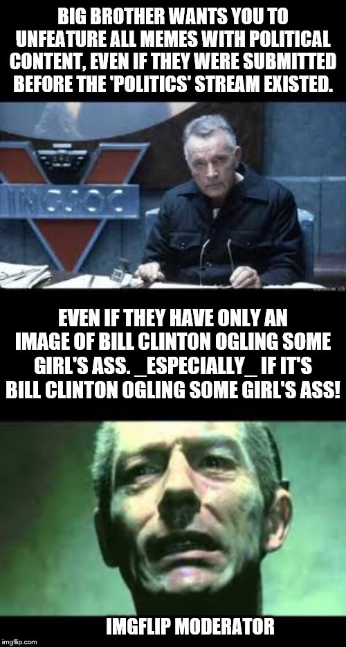 True story | BIG BROTHER WANTS YOU TO UNFEATURE ALL MEMES WITH POLITICAL CONTENT, EVEN IF THEY WERE SUBMITTED BEFORE THE 'POLITICS' STREAM EXISTED. EVEN IF THEY HAVE ONLY AN IMAGE OF BILL CLINTON OGLING SOME GIRL'S ASS. _ESPECIALLY_ IF IT'S BILL CLINTON OGLING SOME GIRL'S ASS! IMGFLIP MODERATOR | image tagged in memes,1984,politics,unfeatured | made w/ Imgflip meme maker