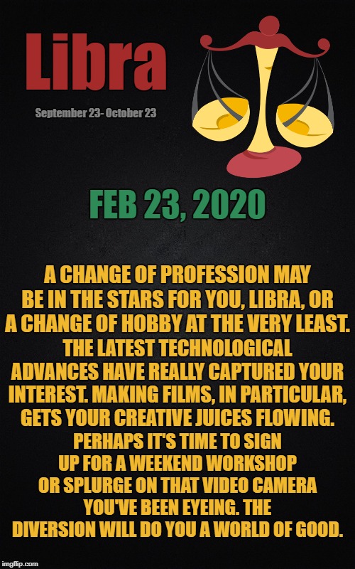 Libra Daily Horoscope ♎ | Libra; September 23- October 23; FEB 23, 2020; A CHANGE OF PROFESSION MAY BE IN THE STARS FOR YOU, LIBRA, OR A CHANGE OF HOBBY AT THE VERY LEAST. THE LATEST TECHNOLOGICAL ADVANCES HAVE REALLY CAPTURED YOUR INTEREST. MAKING FILMS, IN PARTICULAR, GETS YOUR CREATIVE JUICES FLOWING. PERHAPS IT'S TIME TO SIGN UP FOR A WEEKEND WORKSHOP OR SPLURGE ON THAT VIDEO CAMERA YOU'VE BEEN EYEING. THE DIVERSION WILL DO YOU A WORLD OF GOOD. | image tagged in black blank rectangle c,libra,astrology,memes,zodiac,zodiac signs | made w/ Imgflip meme maker