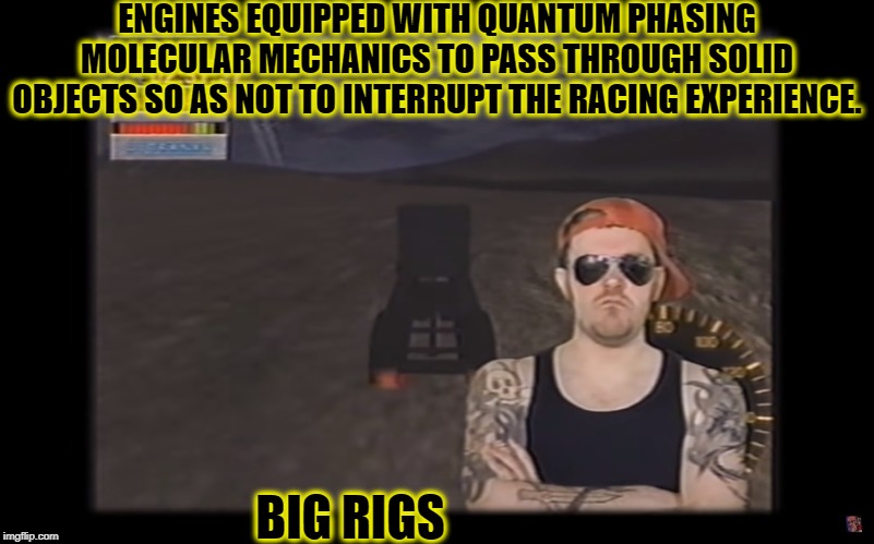 AVGN BIG RIGS | ENGINES EQUIPPED WITH QUANTUM PHASING MOLECULAR MECHANICS TO PASS THROUGH SOLID OBJECTS SO AS NOT TO INTERRUPT THE RACING EXPERIENCE. BIG RIGS | image tagged in big rigs,funny,avgn,memes,video games,90's | made w/ Imgflip meme maker