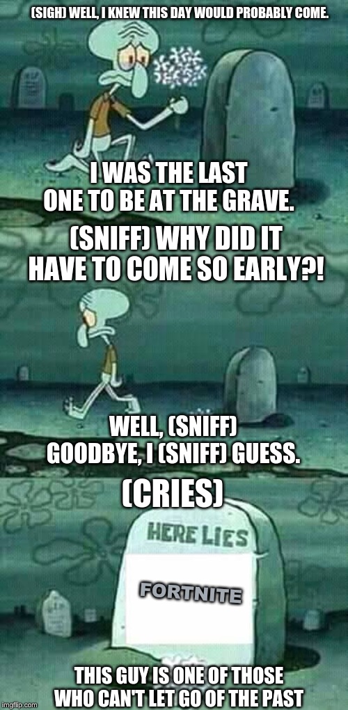 here lies squidward meme | (SIGH) WELL, I KNEW THIS DAY WOULD PROBABLY COME. I WAS THE LAST ONE TO BE AT THE GRAVE. (SNIFF) WHY DID IT HAVE TO COME SO EARLY?! WELL, (SNIFF) GOODBYE, I (SNIFF) GUESS. (CRIES); FORTNITE; THIS GUY IS ONE OF THOSE WHO CAN'T LET GO OF THE PAST | image tagged in here lies squidward meme | made w/ Imgflip meme maker