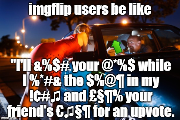 And you give it to them. | imgflip users be like; "I'll &%$# your @*%$ while
I %*#& the $%@¶ in my
!¢#♫ and £§¶% your
friend's €♫§¶ for an upvote. | image tagged in upvote begging | made w/ Imgflip meme maker