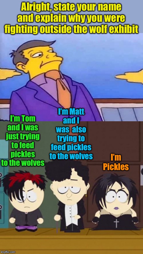 Meanwhile at the school field trip to the zoo | Alright, state your name and explain why you were fighting outside the wolf exhibit; I’m Matt and I was  also trying to feed pickles to the wolves; I’m Tom and I was just trying to feed pickles to the wolves; I’m Pickles | image tagged in south park goth kids,simpsons pathetic,wolf,pickles | made w/ Imgflip meme maker