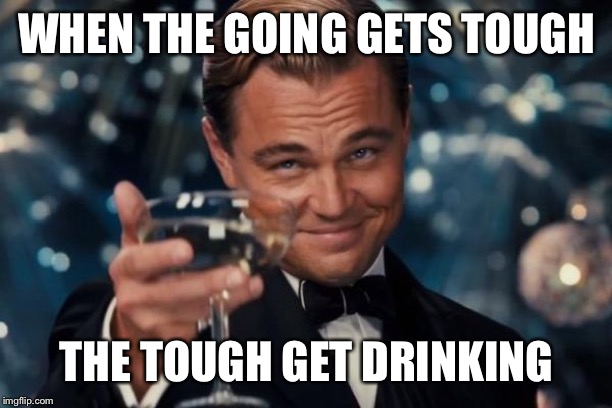 Leonardo Dicaprio Cheers Meme | WHEN THE GOING GETS TOUGH; THE TOUGH GET DRINKING | image tagged in memes,leonardo dicaprio cheers | made w/ Imgflip meme maker