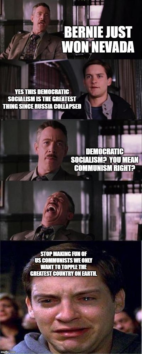 Peter Parker Cry Meme | BERNIE JUST WON NEVADA; YES THIS DEMOCRATIC SOCIALISM IS THE GREATEST THING SINCE RUSSIA COLLAPSED; DEMOCRATIC SOCIALISM?  YOU MEAN COMMUNISM RIGHT? STOP MAKING FUN OF US COMMUNISTS WE ONLY WANT TO TOPPLE THE GREATEST COUNTRY ON EARTH. | image tagged in memes,peter parker cry | made w/ Imgflip meme maker