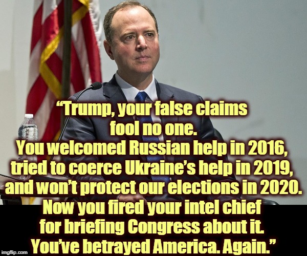 ADAM SCHIFF, PATRIOT AND HERO, SPEAKS TRUTH TO POWER. Trump & Putin concoct a fake narrative, but nobody sensible is buying it. | “Trump, your false claims 
fool no one.
You welcomed Russian help in 2016, 
tried to coerce Ukraine’s help in 2019, 
and won’t protect our elections in 2020.
Now you fired your intel chief 
for briefing Congress about it. 
You’ve betrayed America. Again.” | image tagged in adam schiff patriot flag,adam schiff,truth,trump | made w/ Imgflip meme maker