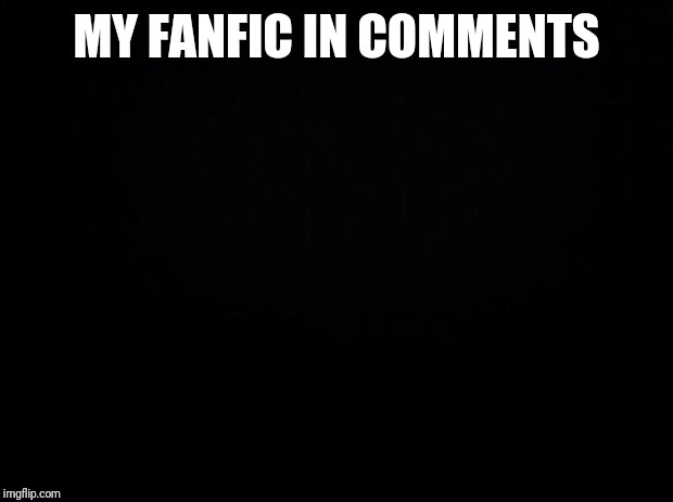 Black background | MY FANFIC IN COMMENTS | image tagged in black background | made w/ Imgflip meme maker