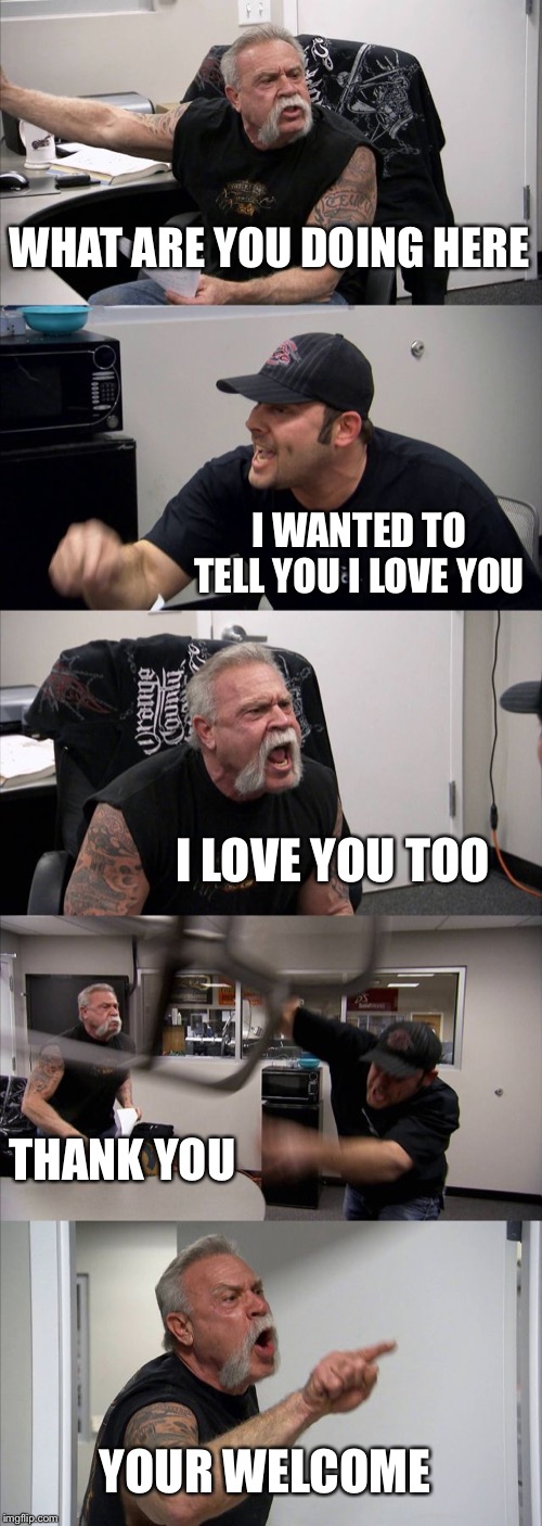 American Chopper Argument Meme | WHAT ARE YOU DOING HERE; I WANTED TO TELL YOU I LOVE YOU; I LOVE YOU TOO; THANK YOU; YOUR WELCOME | image tagged in memes,american chopper argument | made w/ Imgflip meme maker