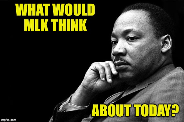Open-ended question. Feel free to comment below | WHAT WOULD MLK THINK; ABOUT TODAY? | image tagged in mlk,martin luther king jr,mlk jr,racism,inequality,racial harmony | made w/ Imgflip meme maker