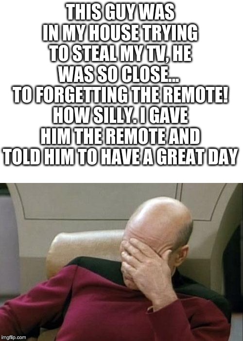 THIS GUY WAS IN MY HOUSE TRYING TO STEAL MY TV, HE WAS SO CLOSE... 
TO FORGETTING THE REMOTE! HOW SILLY. I GAVE HIM THE REMOTE AND TOLD HIM TO HAVE A GREAT DAY | image tagged in memes,captain picard facepalm,blank white template | made w/ Imgflip meme maker