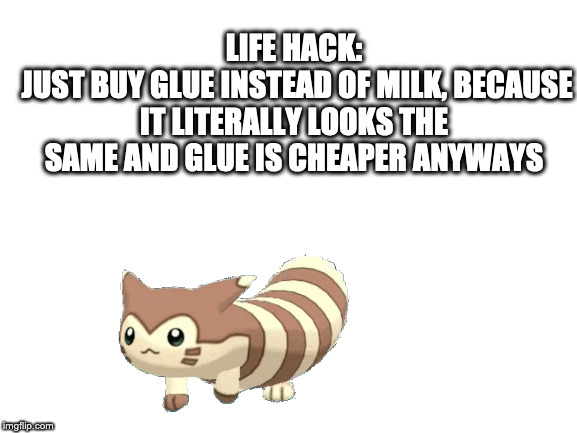 Blank White Template | LIFE HACK:
 JUST BUY GLUE INSTEAD OF MILK, BECAUSE IT LITERALLY LOOKS THE SAME AND GLUE IS CHEAPER ANYWAYS | image tagged in blank white template | made w/ Imgflip meme maker