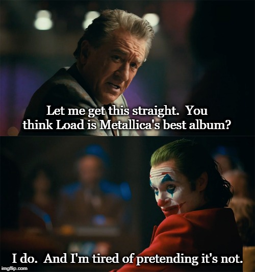 I'm tired of pretending it's not | Let me get this straight.  You think Load is Metallica's best album? I do.  And I'm tired of pretending it's not. | image tagged in i'm tired of pretending it's not | made w/ Imgflip meme maker