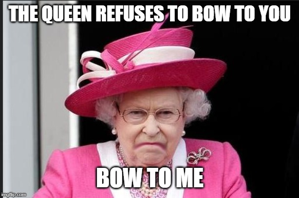 The Queen is Not Happy | THE QUEEN REFUSES TO BOW TO YOU BOW TO ME | image tagged in the queen is not happy | made w/ Imgflip meme maker