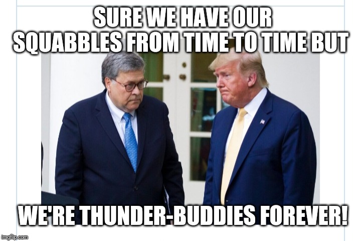 President Trump & AG Barr- | SURE WE HAVE OUR SQUABBLES FROM TIME TO TIME BUT; WE'RE THUNDER-BUDDIES FOREVER! | image tagged in trump cabinet,president trump,trump supporters | made w/ Imgflip meme maker
