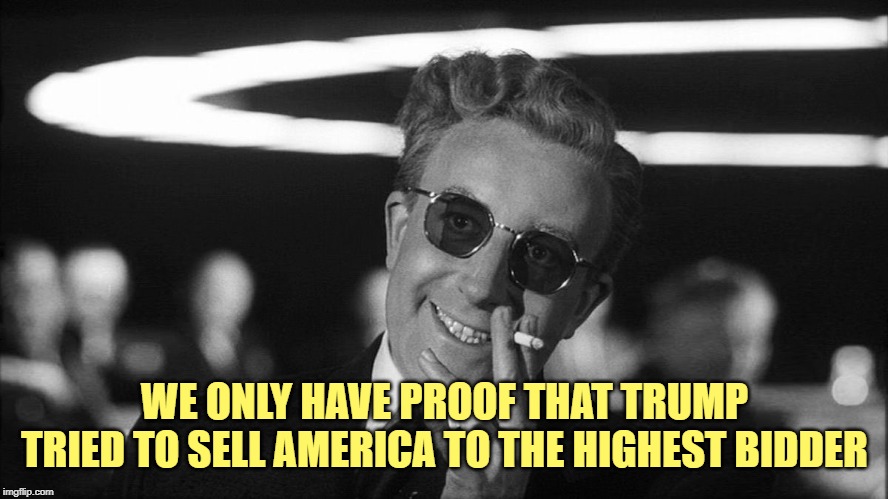 Doctor Strangelove says... | WE ONLY HAVE PROOF THAT TRUMP
TRIED TO SELL AMERICA TO THE HIGHEST BIDDER | image tagged in doctor strangelove says | made w/ Imgflip meme maker