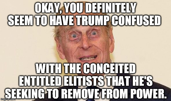 Prince Phillip | OKAY, YOU DEFINITELY SEEM TO HAVE TRUMP CONFUSED WITH THE CONCEITED ENTITLED ELITISTS THAT HE'S SEEKING TO REMOVE FROM POWER. | image tagged in prince phillip | made w/ Imgflip meme maker