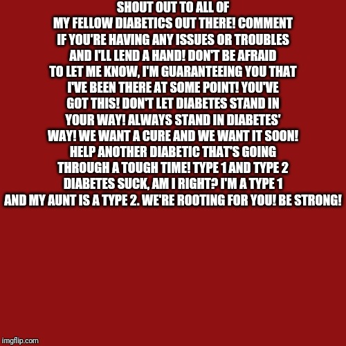 Blank Transparent Square Meme | SHOUT OUT TO ALL OF MY FELLOW DIABETICS OUT THERE! COMMENT IF YOU'RE HAVING ANY ISSUES OR TROUBLES AND I'LL LEND A HAND! DON'T BE AFRAID TO LET ME KNOW, I'M GUARANTEEING YOU THAT I'VE BEEN THERE AT SOME POINT! YOU'VE GOT THIS! DON'T LET DIABETES STAND IN YOUR WAY! ALWAYS STAND IN DIABETES' WAY! WE WANT A CURE AND WE WANT IT SOON! HELP ANOTHER DIABETIC THAT'S GOING THROUGH A TOUGH TIME! TYPE 1 AND TYPE 2 DIABETES SUCK, AM I RIGHT? I'M A TYPE 1 AND MY AUNT IS A TYPE 2. WE'RE ROOTING FOR YOU! BE STRONG! | image tagged in memes,blank transparent square | made w/ Imgflip meme maker