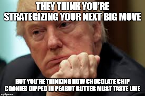 THEY THINK YOU'RE STRATEGIZING YOUR NEXT BIG MOVE; BUT YOU'RE THINKING HOW CHOCOLATE CHIP COOKIES DIPPED IN PEABUT BUTTER MUST TASTE LIKE | image tagged in donald trump | made w/ Imgflip meme maker