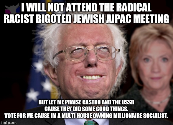 Meet the socialist a hole who never worked a real job and made millions from taxpayers | I WILL NOT ATTEND THE RADICAL RACIST BIGOTED JEWISH AIPAC MEETING; BUT LET ME PRAISE CASTRO AND THE USSR CAUSE THEY DID SOME GOOD THINGS.
VOTE FOR ME CAUSE IM A MULTI HOUSE OWNING MILLIONAIRE SOCIALIST. | image tagged in bernie sanders,wtf bernie sanders,special kind of stupid,morons,maga,president trump | made w/ Imgflip meme maker