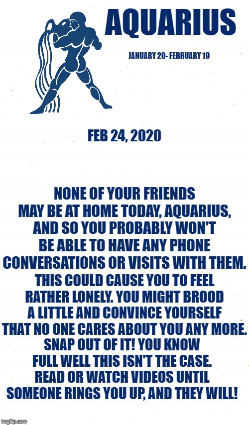 Aquarius Daily Horoscope ♒ | AQUARIUS; JANUARY 20- FEBRUARY 19; FEB 24, 2020; NONE OF YOUR FRIENDS MAY BE AT HOME TODAY, AQUARIUS, AND SO YOU PROBABLY WON'T BE ABLE TO HAVE ANY PHONE CONVERSATIONS OR VISITS WITH THEM. THIS COULD CAUSE YOU TO FEEL RATHER LONELY. YOU MIGHT BROOD A LITTLE AND CONVINCE YOURSELF THAT NO ONE CARES ABOUT YOU ANY MORE. SNAP OUT OF IT! YOU KNOW FULL WELL THIS ISN'T THE CASE. READ OR WATCH VIDEOS UNTIL SOMEONE RINGS YOU UP, AND THEY WILL! | image tagged in plain white,astrology,memes,zodiac,aquarius,zodiac signs | made w/ Imgflip meme maker