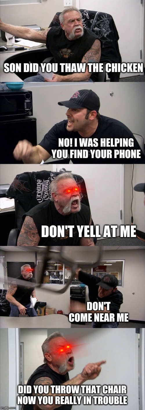 American Chopper Argument Meme | SON DID YOU THAW THE CHICKEN; NO! I WAS HELPING YOU FIND YOUR PHONE; DON'T YELL AT ME; DON'T COME NEAR ME; DID YOU THROW THAT CHAIR NOW YOU REALLY IN TROUBLE | image tagged in memes,american chopper argument | made w/ Imgflip meme maker
