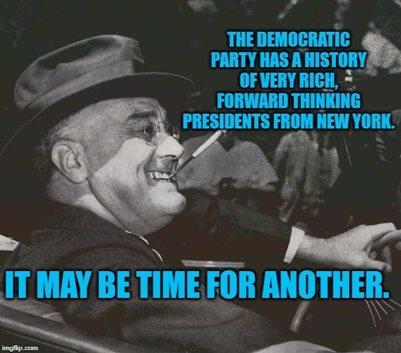 FDR MEme | THE DEMOCRATIC PARTY HAS A HISTORY OF VERY RICH, FORWARD THINKING PRESIDENTS FROM NEW YORK. IT MAY BE TIME FOR ANOTHER. | image tagged in fdr meme | made w/ Imgflip meme maker