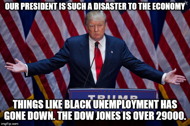 The higher the DJ is the better the economy is doing. One of many examples for a better economy. | OUR PRESIDENT IS SUCH A DISASTER TO THE ECONOMY; THINGS LIKE BLACK UNEMPLOYMENT HAS GONE DOWN. THE DOW JONES IS OVER 29000. | image tagged in donald trump,stock market,economy,stupid liberals,trump derangement syndrome | made w/ Imgflip meme maker