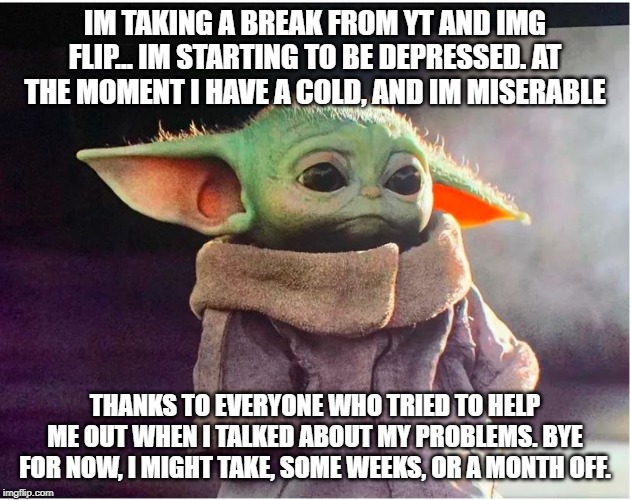 Sad Baby Yoda | IM TAKING A BREAK FROM YT AND IMG FLIP... IM STARTING TO BE DEPRESSED. AT THE MOMENT I HAVE A COLD, AND IM MISERABLE; THANKS TO EVERYONE WHO TRIED TO HELP ME OUT WHEN I TALKED ABOUT MY PROBLEMS. BYE FOR NOW, I MIGHT TAKE, SOME WEEKS, OR A MONTH OFF. | image tagged in sad baby yoda | made w/ Imgflip meme maker