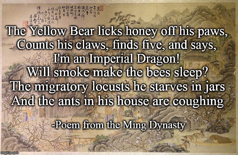 The Yellow Bear licks honey off his paws,
Counts his claws, finds five, and says,
I'm an Imperial Dragon! Will smoke make the bees sleep?
The migratory locusts he starves in jars
And the ants in his house are coughing; -Poem from the Ming Dynasty | image tagged in poetry,chinese | made w/ Imgflip meme maker
