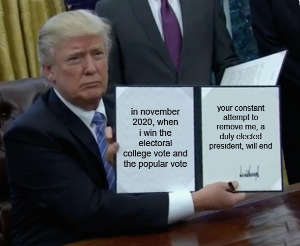 The disgusting attempt by the Democrats and some Republicans to remove Trump from office, should end for good. But probably not. | in november 2020, when i win the electoral college vote and the popular vote; your constant attempt to remove me, a duly elected president, will end | image tagged in memes,trump bill signing,donald trump,illegal activity democrats,coup | made w/ Imgflip meme maker