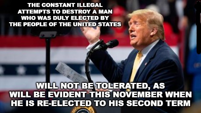 The people of the United States do not work for Washington. Washington works for the people. And they need to be reminded. | THE CONSTANT ILLEGAL ATTEMPTS TO DESTROY A MAN WHO WAS DULY ELECTED BY THE PEOPLE OF THE UNITED STATES; WILL NOT BE TOLERATED, AS WILL BE EVIDENT THIS NOVEMBER WHEN HE IS RE-ELECTED TO HIS SECOND TERM | image tagged in memes,donald trump,election 2020,democrats,republicans | made w/ Imgflip meme maker