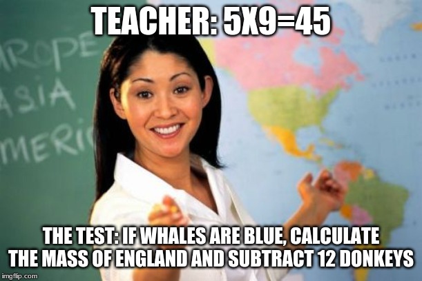 haha nope | TEACHER: 5X9=45; THE TEST: IF WHALES ARE BLUE, CALCULATE THE MASS OF ENGLAND AND SUBTRACT 12 DONKEYS | image tagged in memes,unhelpful high school teacher | made w/ Imgflip meme maker