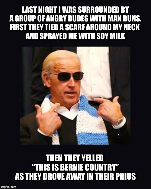 Biden plays the victim card Chicago style | LAST NIGHT I WAS SURROUNDED BY
A GROUP OF ANGRY DUDES WITH MAN BUNS.
FIRST THEY TIED A SCARF AROUND MY NECK 
AND SPRAYED ME WITH SOY MILK; THEN THEY YELLED 
“THIS IS BERNIE COUNTRY”
AS THEY DROVE AWAY IN THEIR PRIUS | image tagged in joe biden,jussie smollett,prius | made w/ Imgflip meme maker