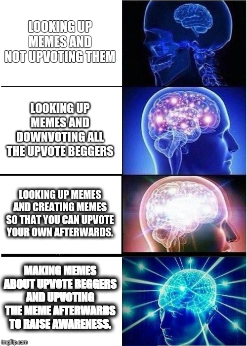 It's big brain time. | LOOKING UP MEMES AND NOT UPVOTING THEM; LOOKING UP MEMES AND DOWNVOTING ALL THE UPVOTE BEGGERS; LOOKING UP MEMES AND CREATING MEMES SO THAT YOU CAN UPVOTE YOUR OWN AFTERWARDS. MAKING MEMES ABOUT UPVOTE BEGGERS AND UPVOTING THE MEME AFTERWARDS TO RAISE AWARENESS. | image tagged in memes,expanding brain,upvoting memes,yeah this is big brain time,so true memes,funny | made w/ Imgflip meme maker