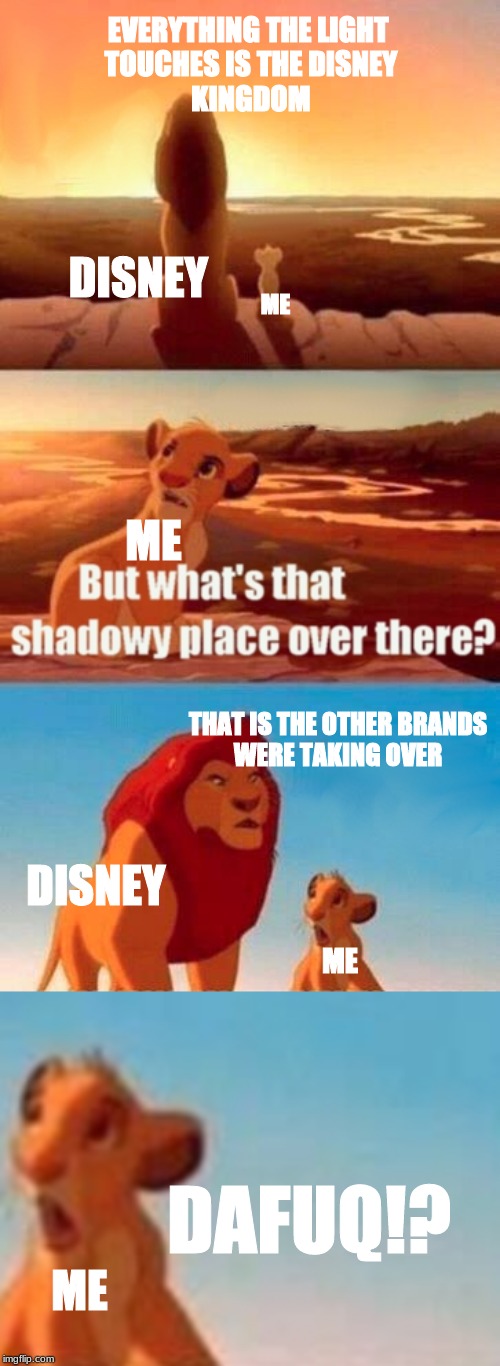 EVERYTHING THE LIGHT 
TOUCHES IS THE DISNEY
KINGDOM; DISNEY; ME; ME; THAT IS THE OTHER BRANDS
WERE TAKING OVER; DISNEY; ME; DAFUQ!? ME | image tagged in memes,simba shadowy place | made w/ Imgflip meme maker