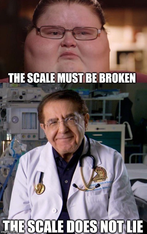 The scale does not lie |  THE SCALE MUST BE BROKEN; THE SCALE DOES NOT LIE | image tagged in dr now,sad but true,funny,fat,my 600 lbs life | made w/ Imgflip meme maker