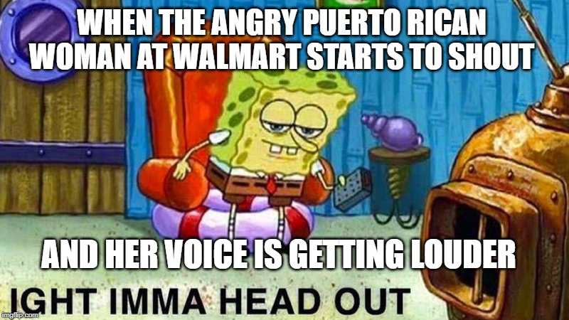 Aight ima head out | WHEN THE ANGRY PUERTO RICAN WOMAN AT WALMART STARTS TO SHOUT; AND HER VOICE IS GETTING LOUDER | image tagged in aight ima head out | made w/ Imgflip meme maker