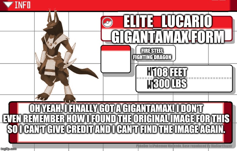 I know I don't have the clouds like normal Gigantamax pokemon but still. | ELITE_LUCARIO
GIGANTAMAX FORM; FIRE STEEL FIGHTING DRAGON; 108 FEET
300 LBS; OH YEAH. I FINALLY GOT A GIGANTAMAX! I DON'T EVEN REMEMBER HOW I FOUND THE ORIGINAL IMAGE FOR THIS SO I CAN'T GIVE CREDIT AND I CAN'T FIND THE IMAGE AGAIN. | image tagged in imgflip username pokedex | made w/ Imgflip meme maker