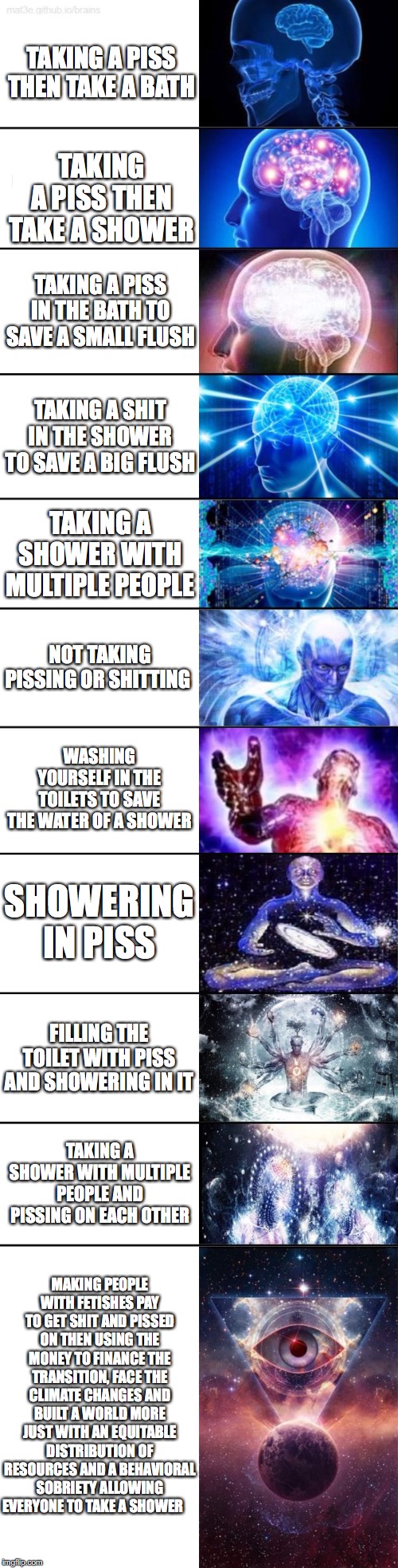 Extended Expanding Brain | TAKING A PISS THEN TAKE A BATH; TAKING A PISS THEN TAKE A SHOWER; TAKING A PISS IN THE BATH TO SAVE A SMALL FLUSH; TAKING A SHIT IN THE SHOWER TO SAVE A BIG FLUSH; TAKING A SHOWER WITH MULTIPLE PEOPLE; NOT TAKING PISSING OR SHITTING; WASHING YOURSELF IN THE TOILETS TO SAVE THE WATER OF A SHOWER; SHOWERING IN PISS; FILLING THE TOILET WITH PISS AND SHOWERING IN IT; TAKING A SHOWER WITH MULTIPLE PEOPLE AND PISSING ON EACH OTHER; MAKING PEOPLE WITH FETISHES PAY TO GET SHIT AND PISSED ON THEN USING THE MONEY TO FINANCE THE TRANSITION, FACE THE CLIMATE CHANGES AND BUILT A WORLD MORE JUST WITH AN EQUITABLE DISTRIBUTION OF RESOURCES AND A BEHAVIORAL SOBRIETY ALLOWING EVERYONE TO TAKE A SHOWER | image tagged in extended expanding brain | made w/ Imgflip meme maker